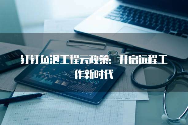 钉钉鱼泡工程云政策:开启远程工作新时代