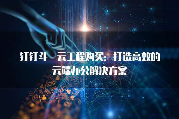 钉钉斗栱云工程购买:打造高效的云端办公解决方案