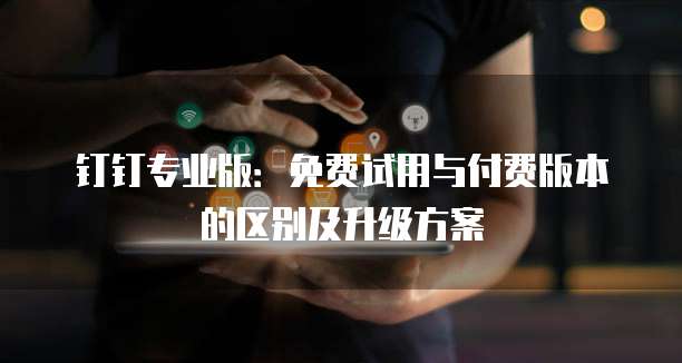 钉钉专业版:免费试用与付费版本的区别及升级方案