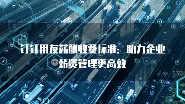 钉钉用友薪酬收费标准:助力企业薪资管理更高效