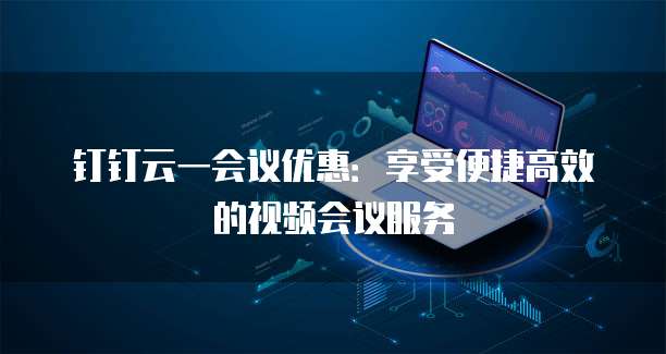 钉钉云一会议优惠:享受便捷高效的视频会议服务