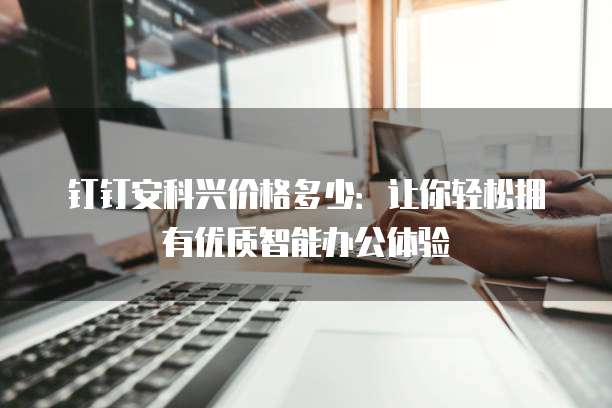 钉钉安科兴价格多少:让你轻松拥有优质智能办公体验