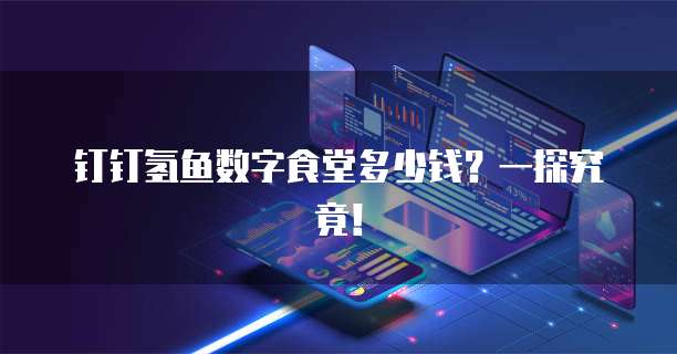 钉钉氢鱼数字食堂多少钱?一探究竟!