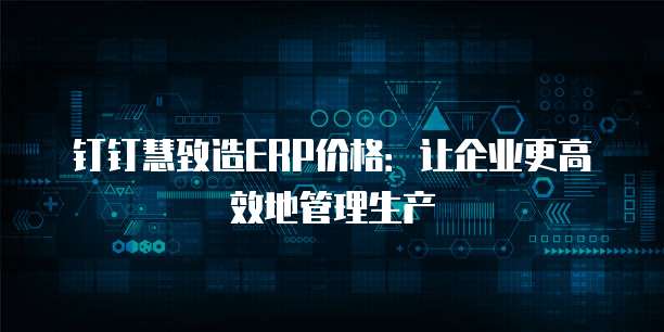 钉钉慧致造ERP价格:让企业更高效地管理生产