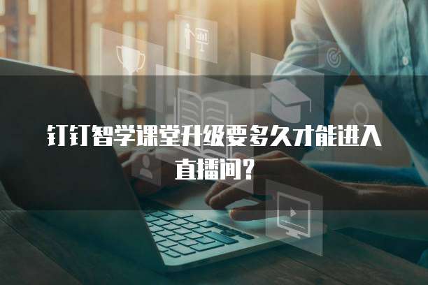 钉钉智学课堂升级要多久才能进入直播间?