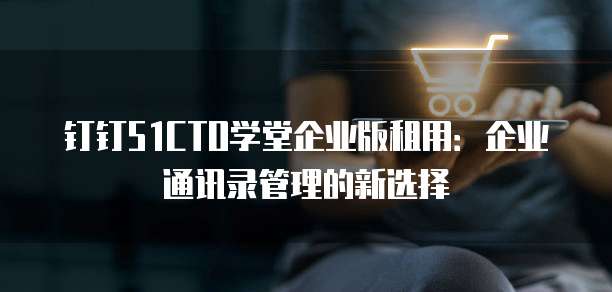 钉钉51CTO学堂企业版租用:企业通讯录管理的新选择