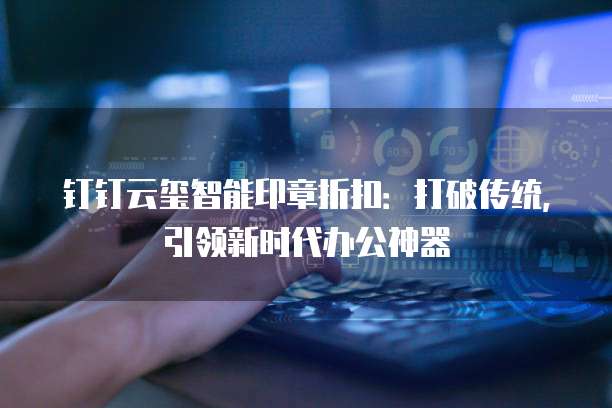钉钉云玺智能印章折扣:打破传统,引领新时代办公神器