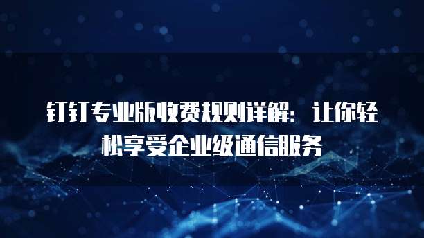 钉钉专业版收费规则详解:让你轻松享受企业级通信服务