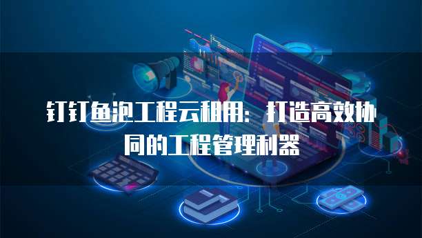 钉钉鱼泡工程云租用:打造高效协同的工程管理利器