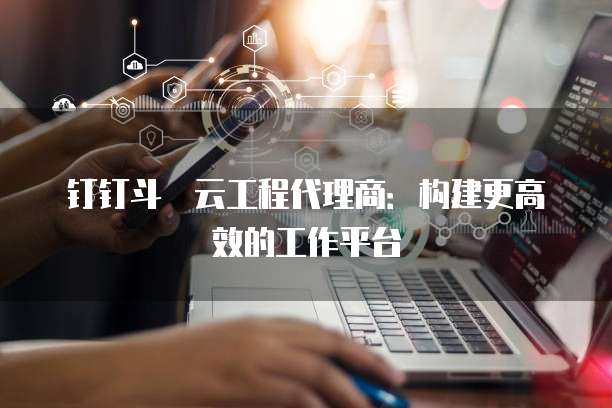 钉钉斗栱云工程代理商:构建更高效的工作平台