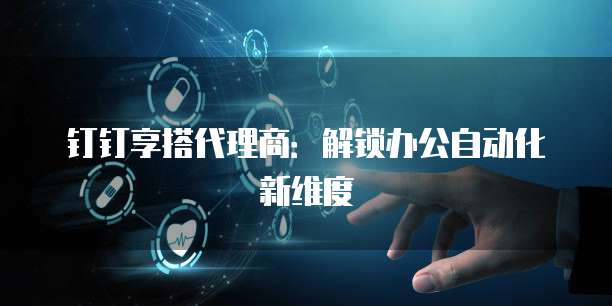 钉钉享搭代理商:解锁办公自动化新维度