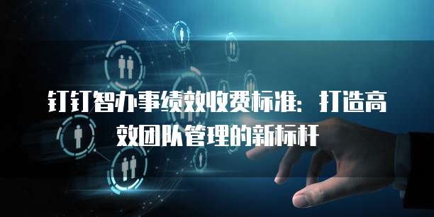 钉钉智办事绩效收费标准：打造高效团队管理的新标杆