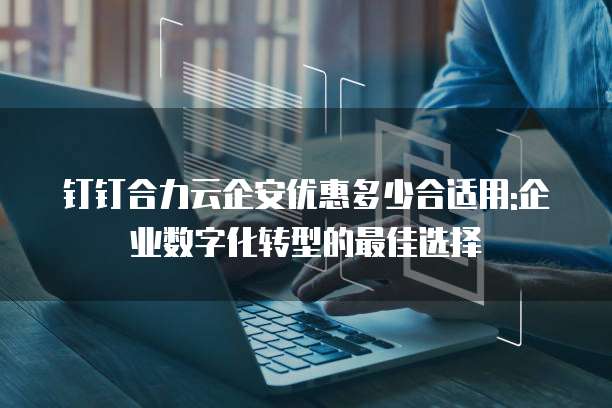 钉钉合力云企安优惠多少合适用:企业数字化转型的最佳选择