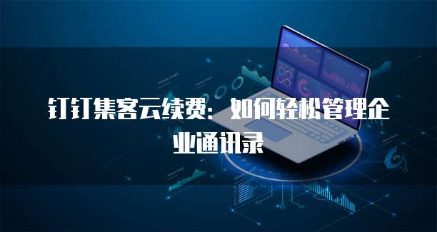 钉钉集客云续费:如何轻松管理企业通讯录