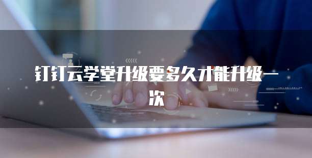 钉钉云学堂升级要多久才能升级一次
