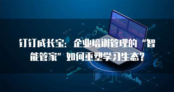 钉钉成长宝:企业培训管理的“智能管家”如何重塑学习生态?
