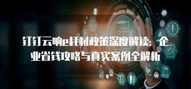 钉钉云呐e耗材政策深度解读：企业省钱攻略与真实案例全解析