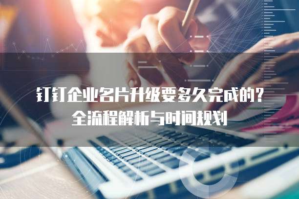 钉钉企业名片升级要多久完成的?全流程解析与时间规划