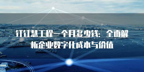 钉钉慧工程一个月多少钱:全面解析企业数字化成本与价值
