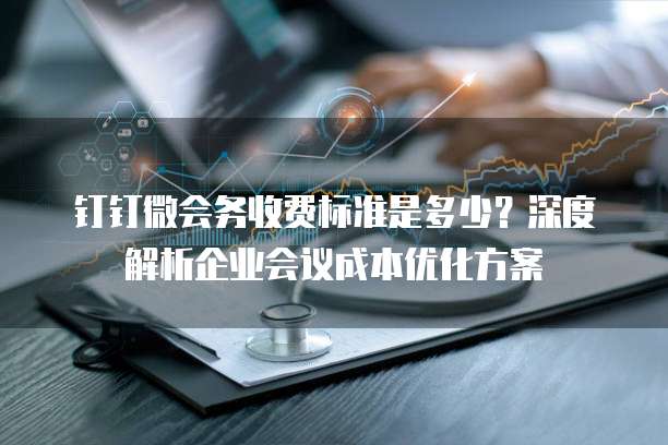 钉钉微会务收费标准是多少?深度解析企业会议成本优化方案