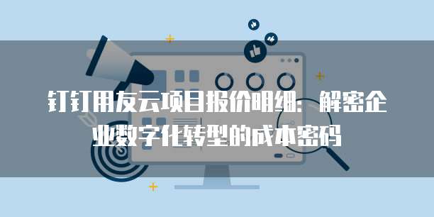 钉钉用友云项目报价明细：解密企业数字化转型的成本密码