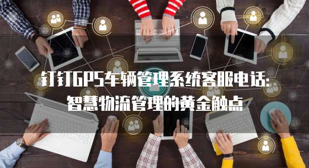 钉钉GPS车辆管理系统客服电话:智慧物流管理的黄金触点