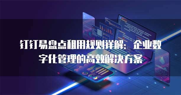 钉钉易盘点租用规则详解:企业数字化管理的高效解决方案