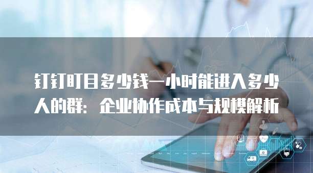钉钉盯目多少钱一小时能进入多少人的群:企业协作成本与规模解析