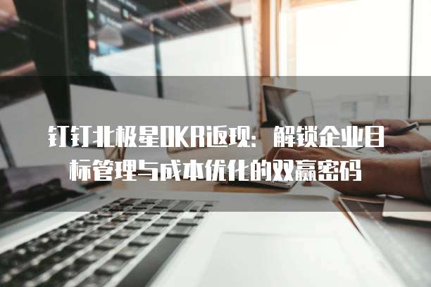 钉钉北极星OKR返现:解锁企业目标管理与成本优化的双赢密码