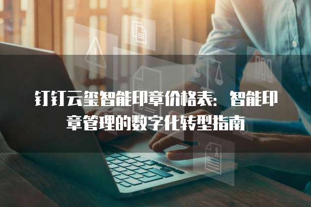 钉钉云玺智能印章价格表:智能印章管理的数字化转型指南