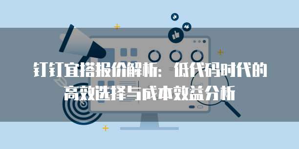 钉钉宜搭报价解析:低代码时代的高效选择与成本效益分析