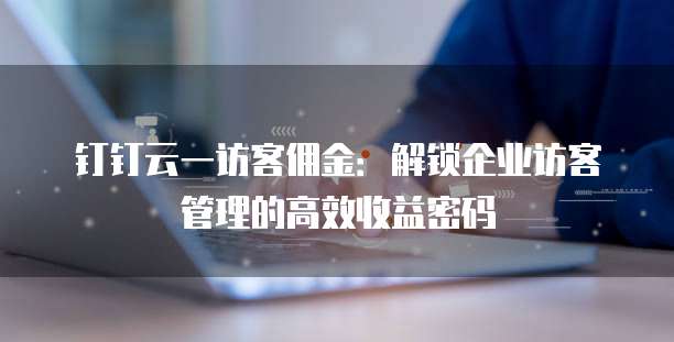 钉钉云一访客佣金：解锁企业访客管理的高效收益密码
