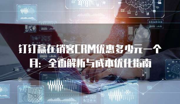 钉钉赢在销客CRM优惠多少元一个月:全面解析与成本优化指南