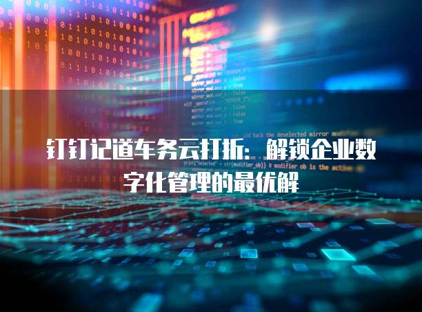 钉钉记道车务云打折:解锁企业数字化管理的最优解