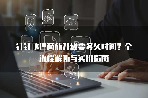 钉钉飞巴商旅升级要多久时间？全流程解析与实用指南