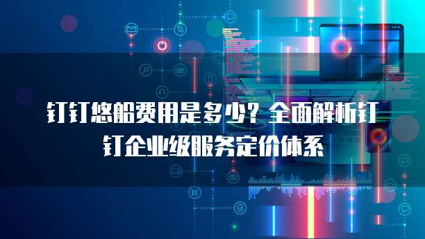 钉钉悠船费用是多少?全面解析钉钉企业级服务定价体系