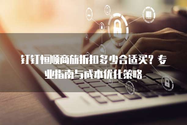 钉钉恒顺商旅折扣多少合适买?专业指南与成本优化策略