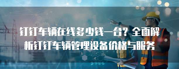 钉钉车辆在线多少钱一台?全面解析钉钉车辆管理设备价格与服务