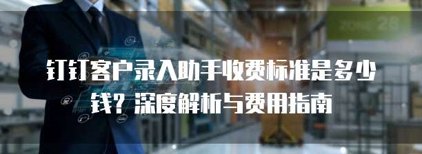 钉钉客户录入助手收费标准是多少钱?深度解析与费用指南