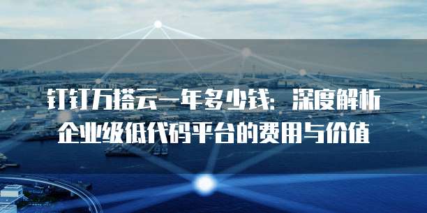 钉钉万搭云一年多少钱：深度解析企业级低代码平台的费用与价值