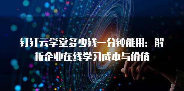 钉钉云学堂多少钱一分钟能用:解析企业在线学习成本与价值