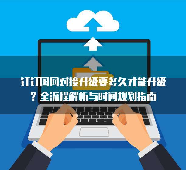钉钉国网对接升级要多久才能升级？全流程解析与时间规划指南