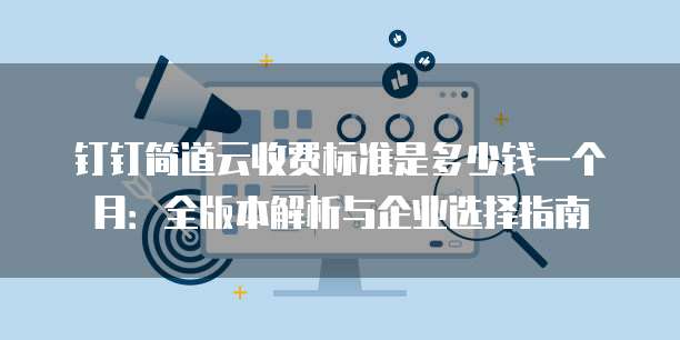 钉钉简道云收费标准是多少钱一个月:全版本解析与企业选择指南