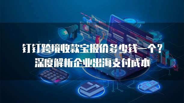 钉钉跨境收款宝报价多少钱一个?深度解析企业出海支付成本