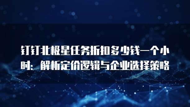 钉钉北极星任务折扣多少钱一个小时:解析定价逻辑与企业选择策略
