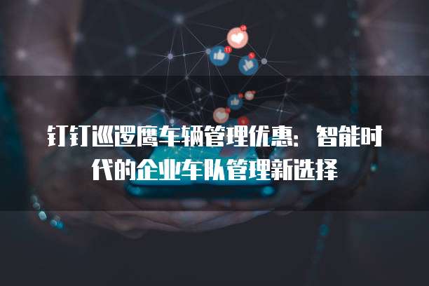 钉钉巡逻鹰车辆管理优惠:智能时代的企业车队管理新选择