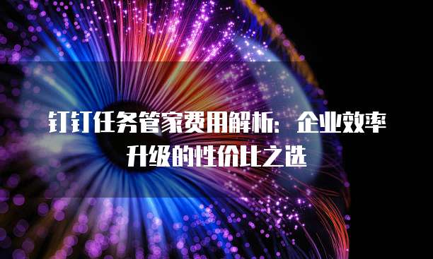 钉钉任务管家费用解析:企业效率升级的性价比之选