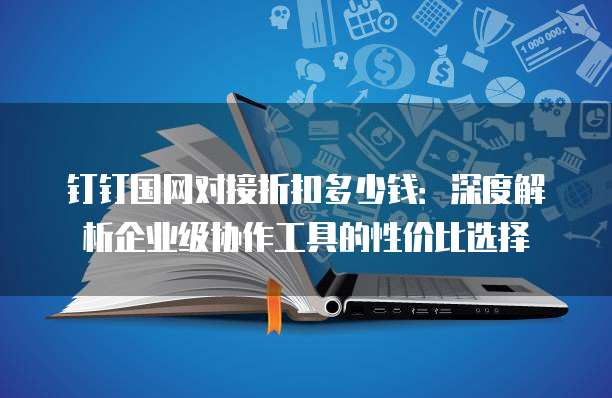 钉钉国网对接折扣多少钱：深度解析企业级协作工具的性价比选择