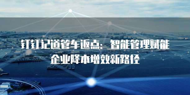 钉钉记道管车返点:智能管理赋能企业降本增效新路径