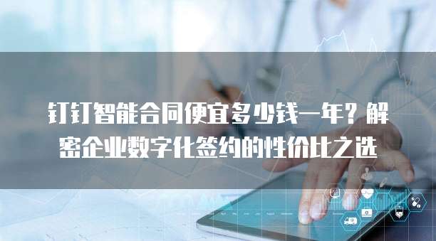 钉钉智能合同便宜多少钱一年?解密企业数字化签约的性价比之选